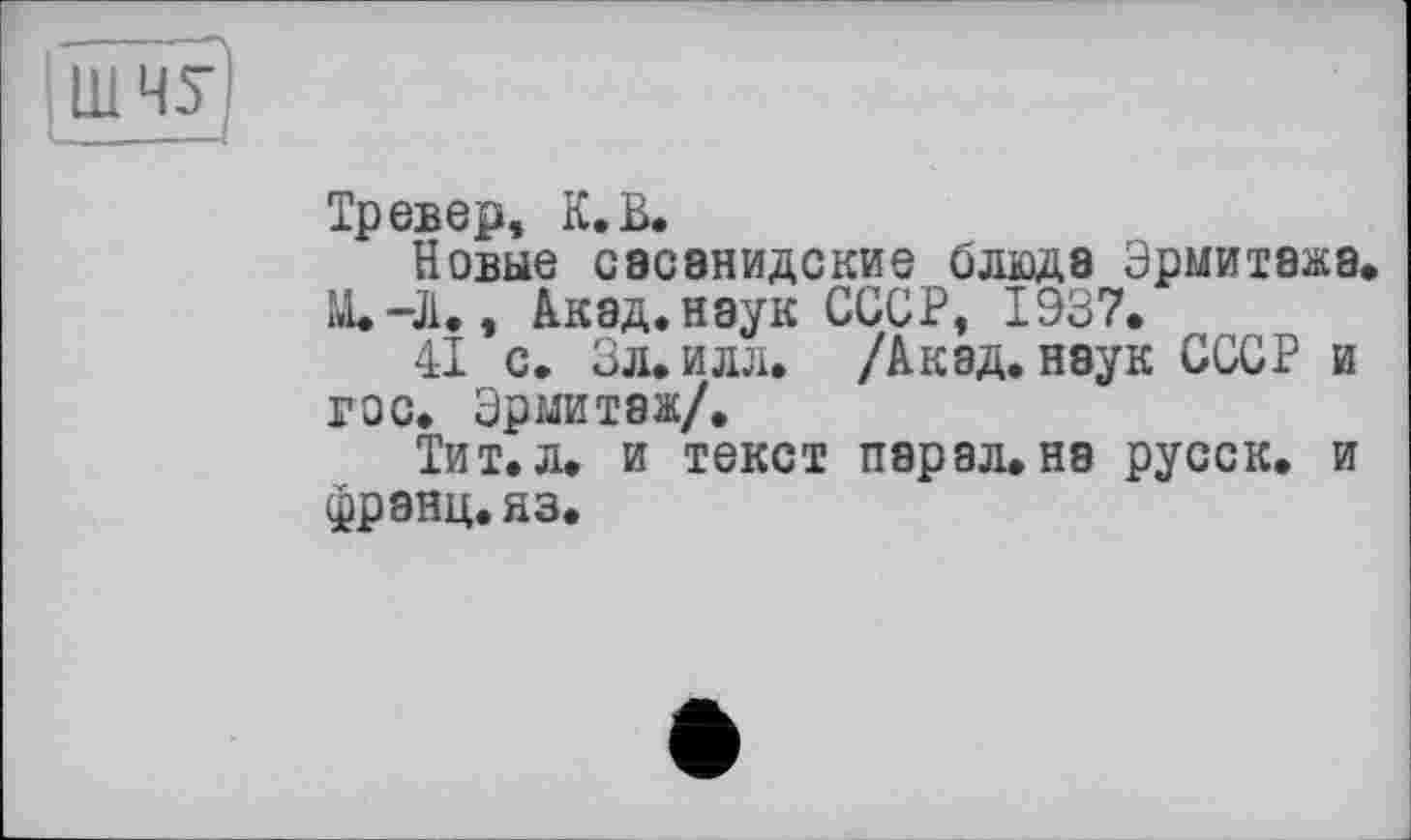 ﻿[ШЧУ
Тревер, К. В.
Новые сасанидские блюда Эрмитажа.
М.-Л., Акад, наук СССР, 1937.
41 с. Зл.илл. /Акад, наук СССР и гос. Эрмитаж/.
Тит.л. и текст пэрал.на русск. и франц, яз.